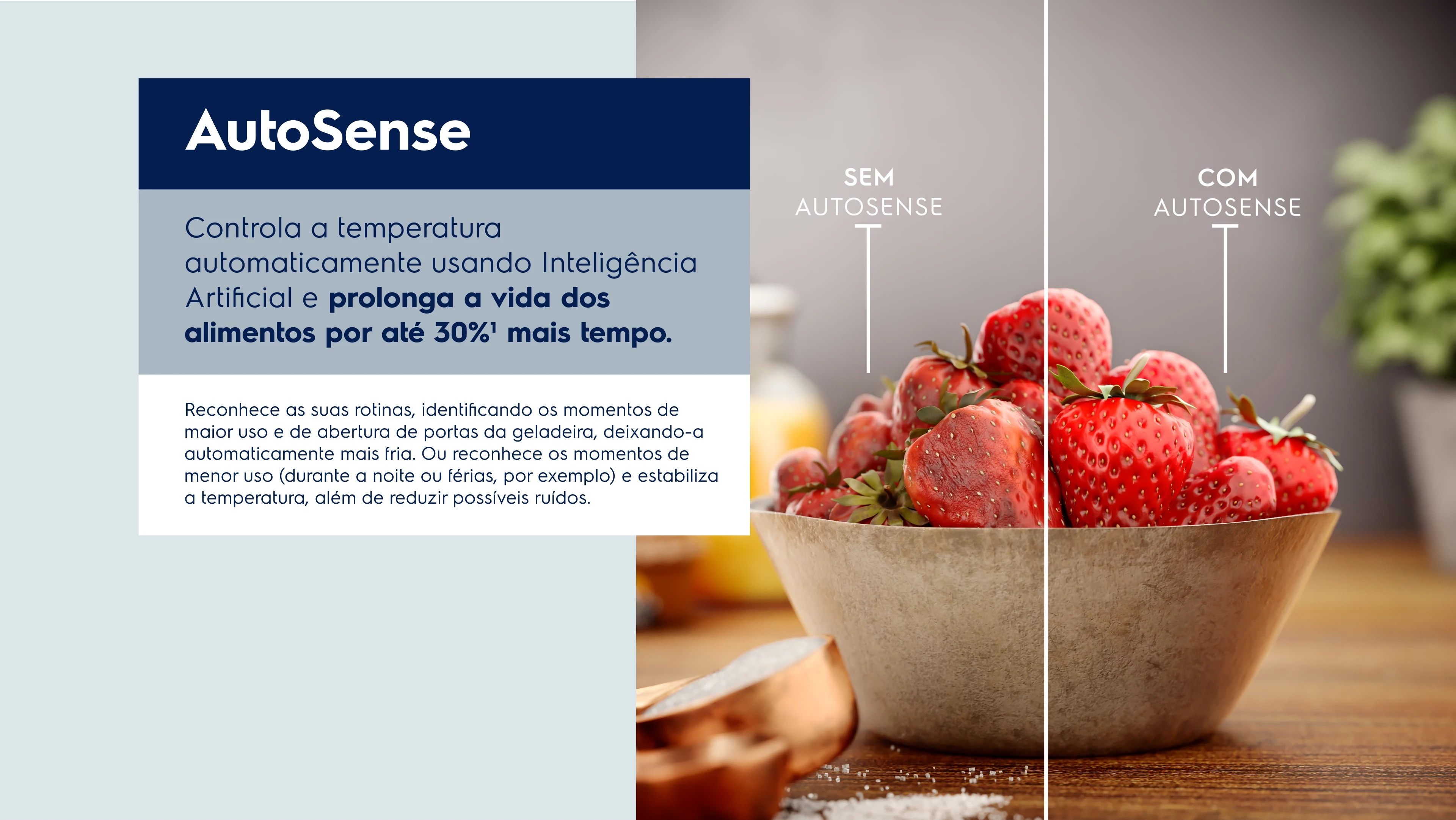 AutoSense Controla a temperatura automaticamente usando Inteligência Artificial e prolonga a vida dos alimentos por até 30%2 mais tempo. Reconhece as suas rotinas, identificando os momentos de maior uso e de abertura de portas da geladeira, deixando-a automaticamente mais fria. Ou reconhece os momentos de menor uso (durante a noite ou férias, por exemplo) e estabiliza a temperatura, além de reduzir possíveis ruídos.