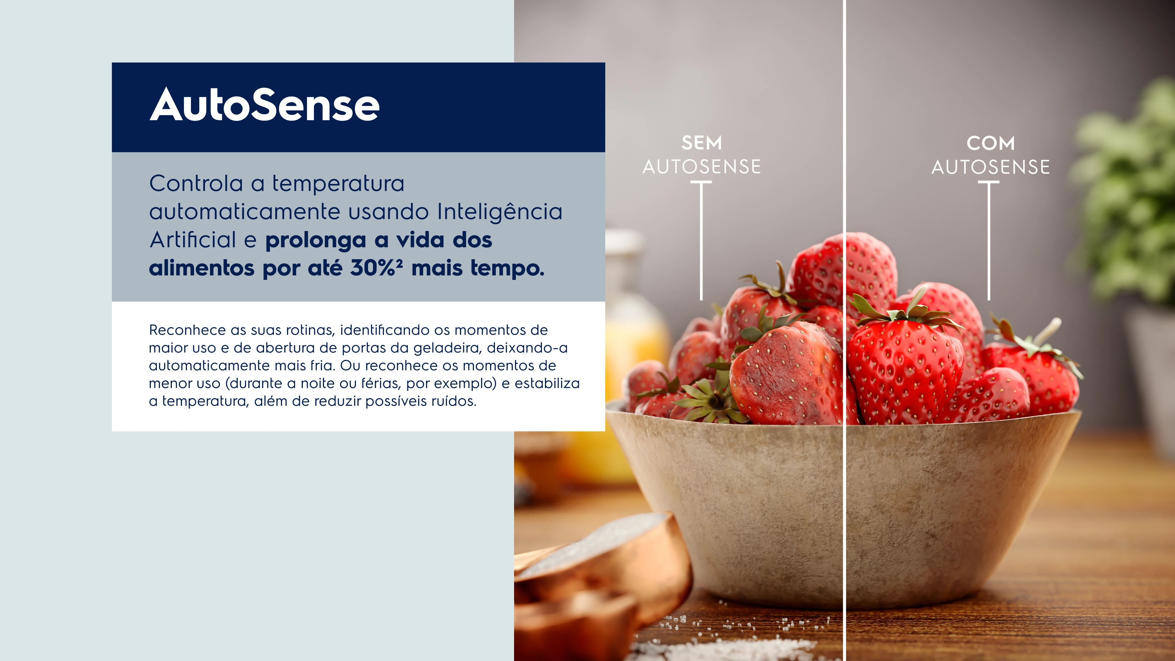 AutoSense Controla a temperatura automaticamente usando Inteligência Artificial e prolonga a vida dos alimentos por até 30%2 mais tempo. Reconhece as suas rotinas, identificando os momentos de maior uso e de abertura de portas da geladeira, deixando-a automaticamente mais fria. Ou reconhece os momentos de menor uso (durante a noite ou férias, por exemplo) e estabiliza a temperatura, além de reduzir possíveis ruídos.