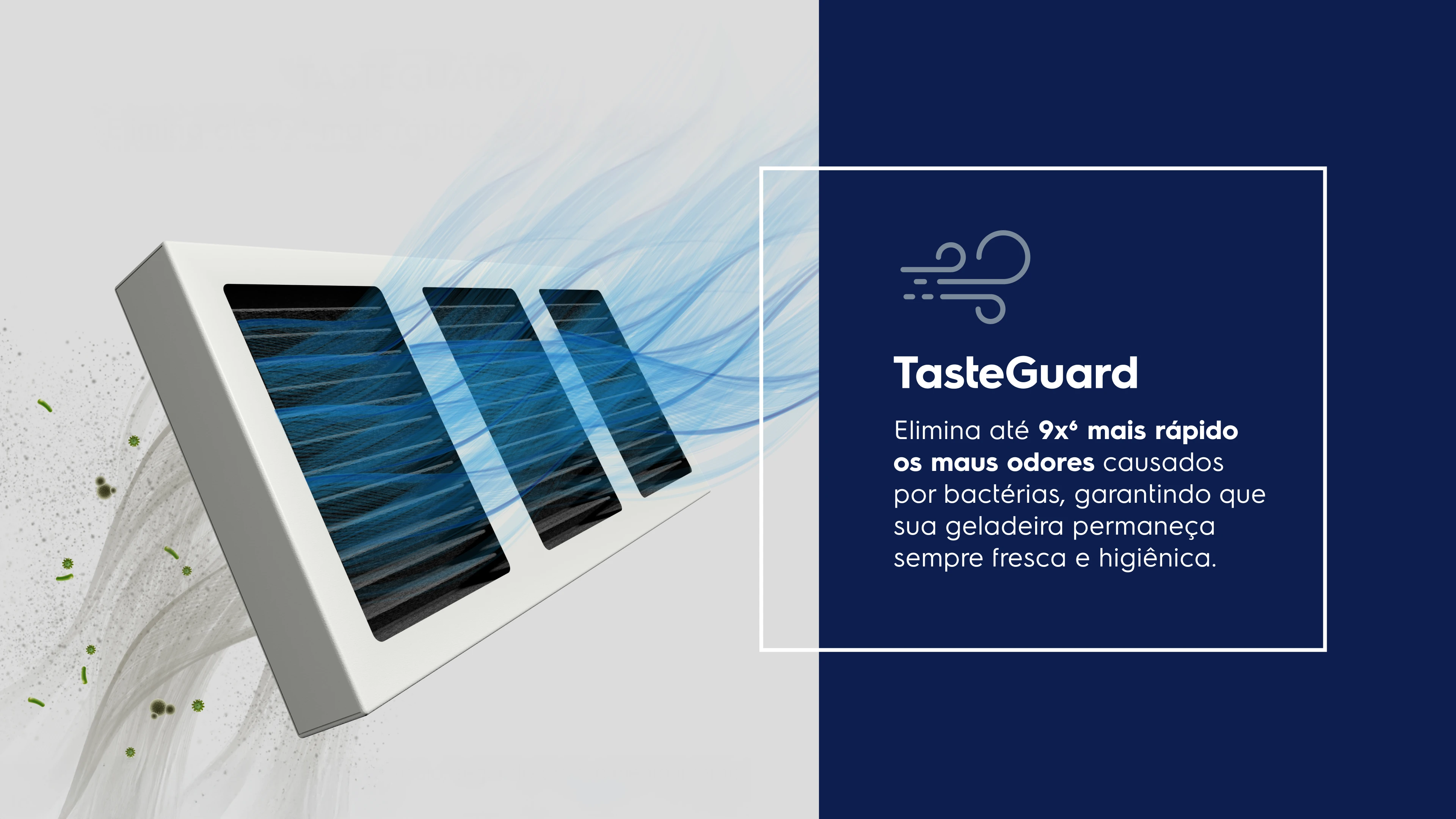 TasteGuard  - Elimina até 9x6 mais rápido os maus odores causados por bactérias, garantindo que sua geladeira permaneça sempre fresca e higiênica.