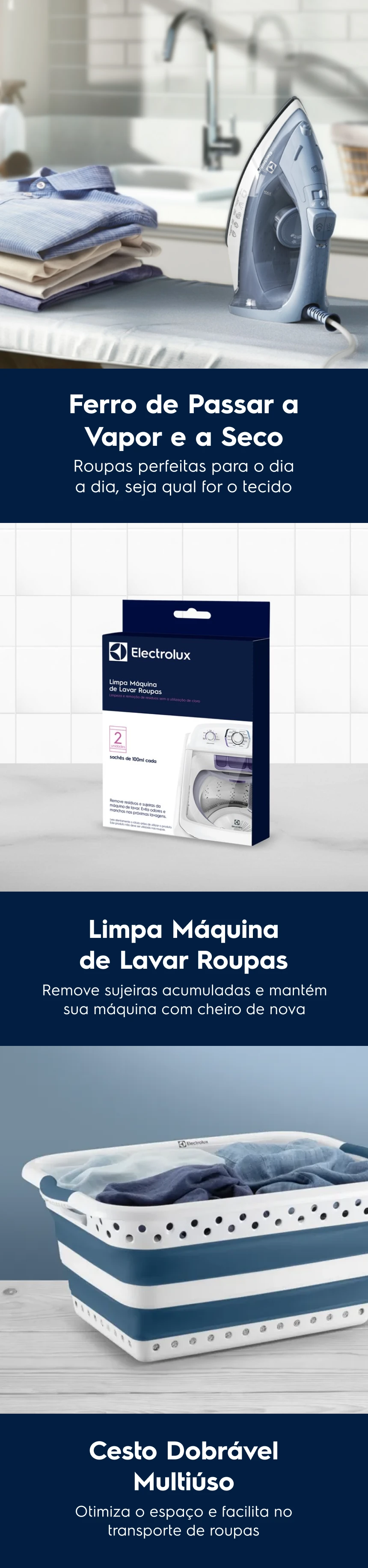 Ferro de Passar a Vapor e a Seco Roupas perfeitas para o dia a dia, seja qual for o tecido. Limpa Máquina de Lavar Roupas Remove sujeiras acumuladas e mantém sua máquina com cheiro de nova. Cesto Dobrável Multiúso Otimiza o espaço e facilita no transporte de roupas