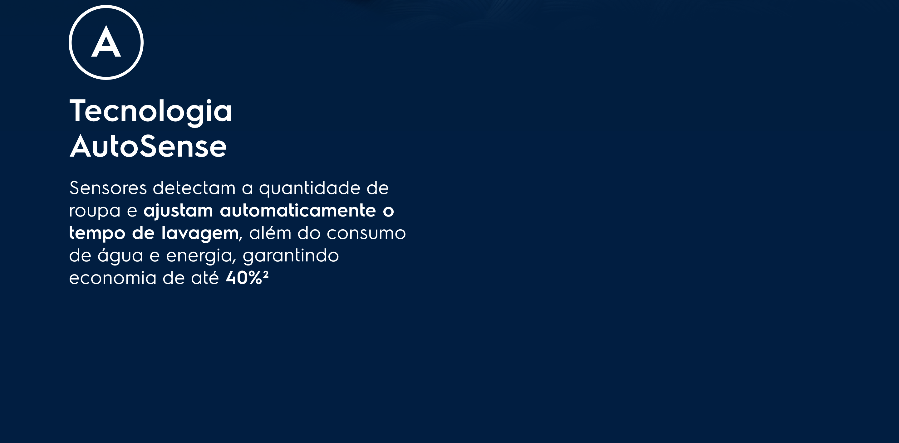 Tecnologia AutoSense - Sensores identificam a carga de roupa e ajustam automaticamente o tempo de lavagem, além do consumo de água e energia, garantindo economia de até 40%²