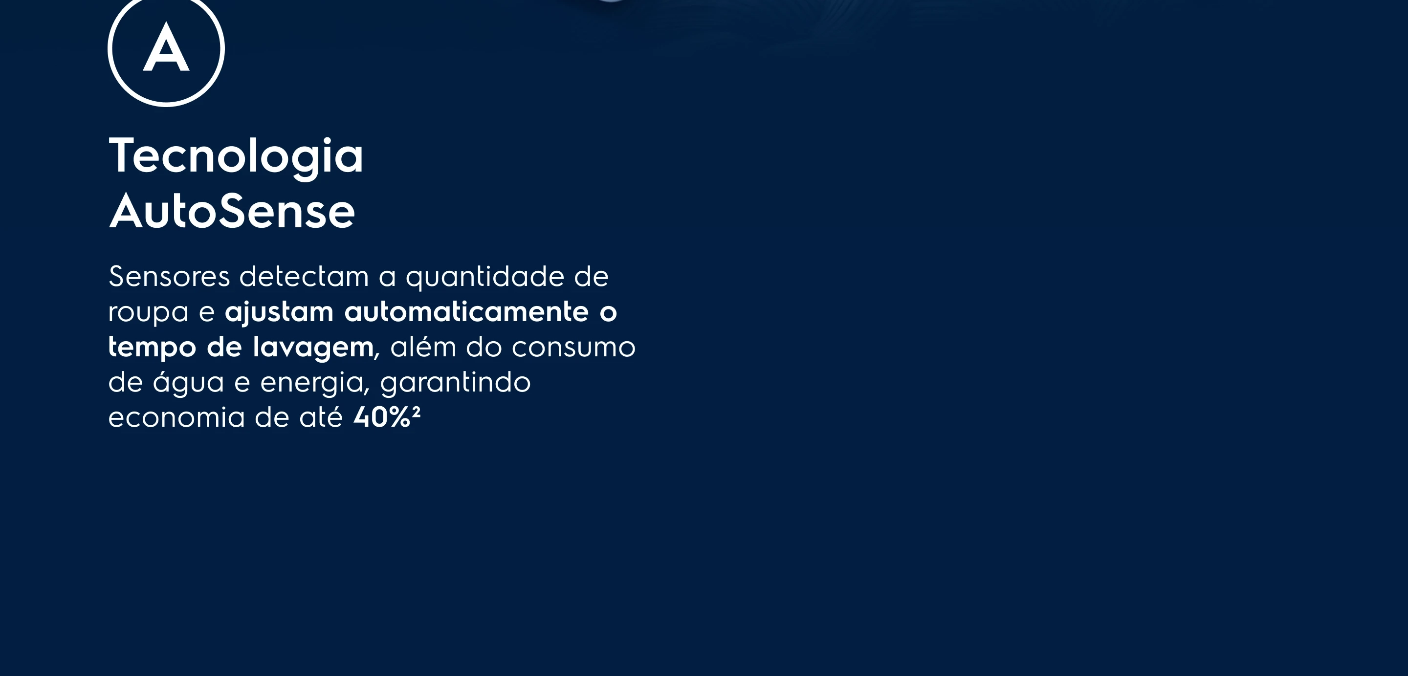 Tecnologia AutoSense - Sensores identificam a carga de roupa e ajustam automaticamente o tempo de lavagem, além do consumo de água e energia, garantindo economia de até 40%²