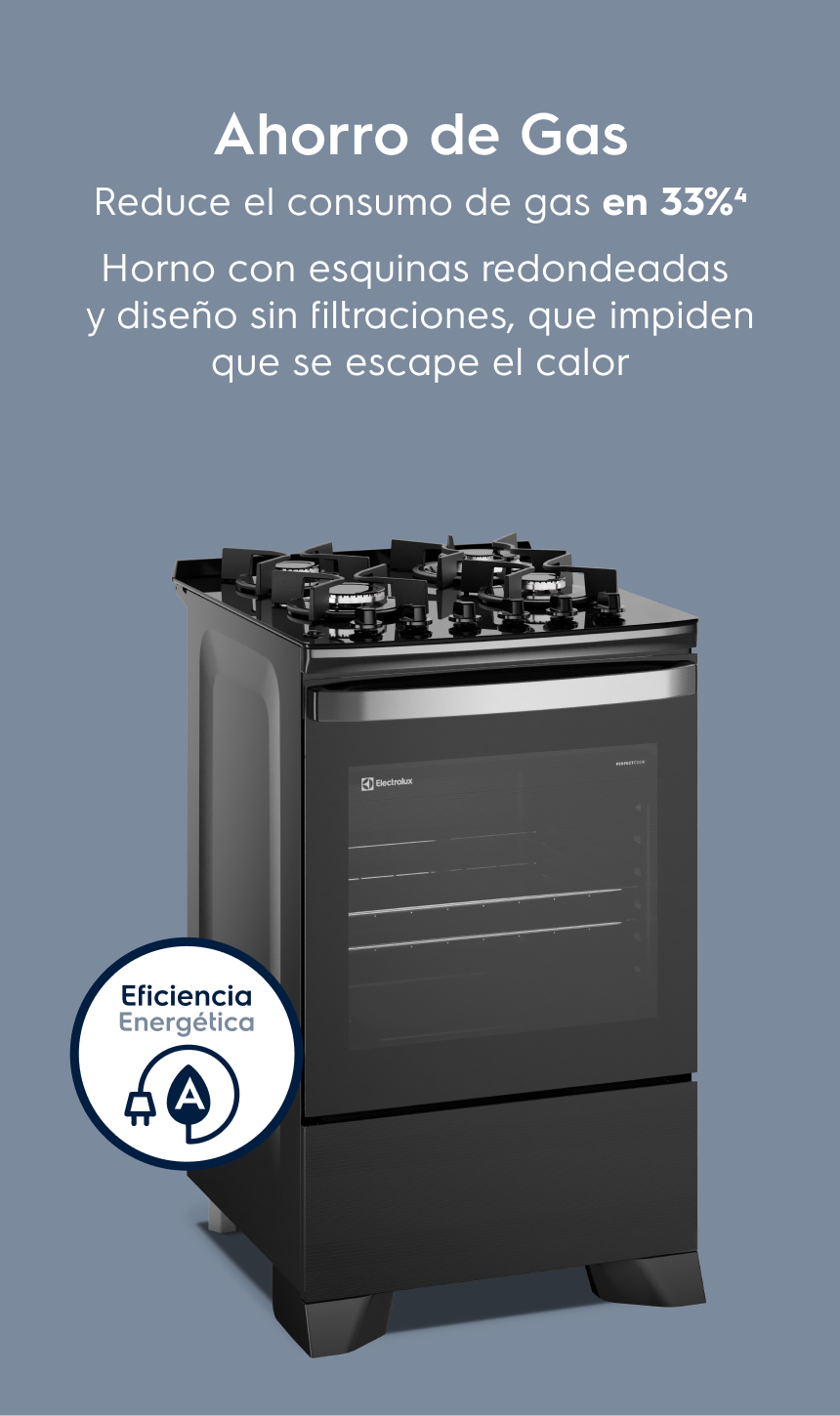 Ahorro de Gas: Ahorro de Gas Reduce el consumo de gas en 33%³ Horno con esquinas redondeadas y sin huecos que impiden que se escape el calor.