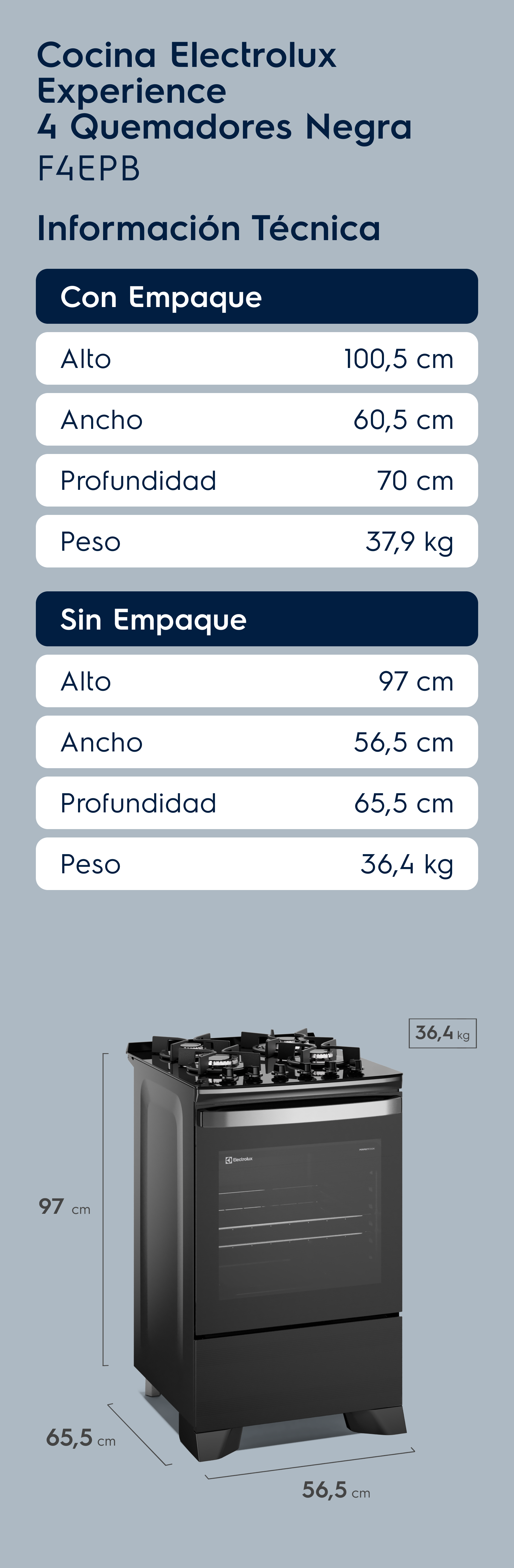 Cocina Electrolux Experience 4 Quemadores Negra F4EPB Información Técnica Con Empaque Alto 100,5 cm Ancho 60,5 cm Profundidad 70 cm Peso 37,9 kg Sin Empaque Alto 97 cm Ancho 56,5 cm Profundidad 65,5 cm Peso 36,4 kg