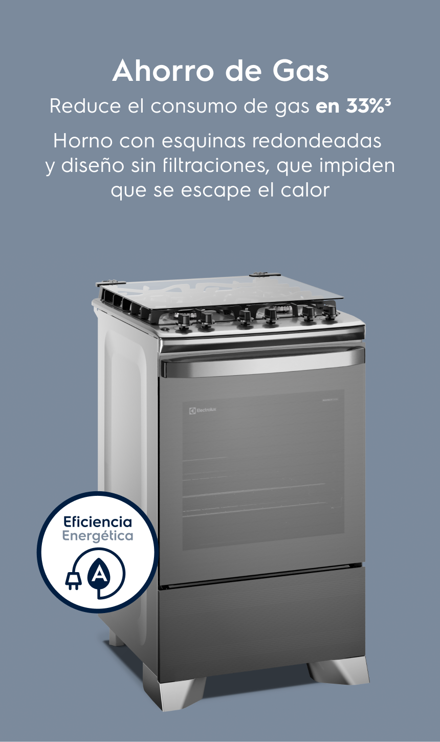 Ahorro de Gas: Ahorro de Gas Reduce el consumo de gas en 33%³ Horno con esquinas redondeadas y sin huecos que impiden que se escape el calor.
