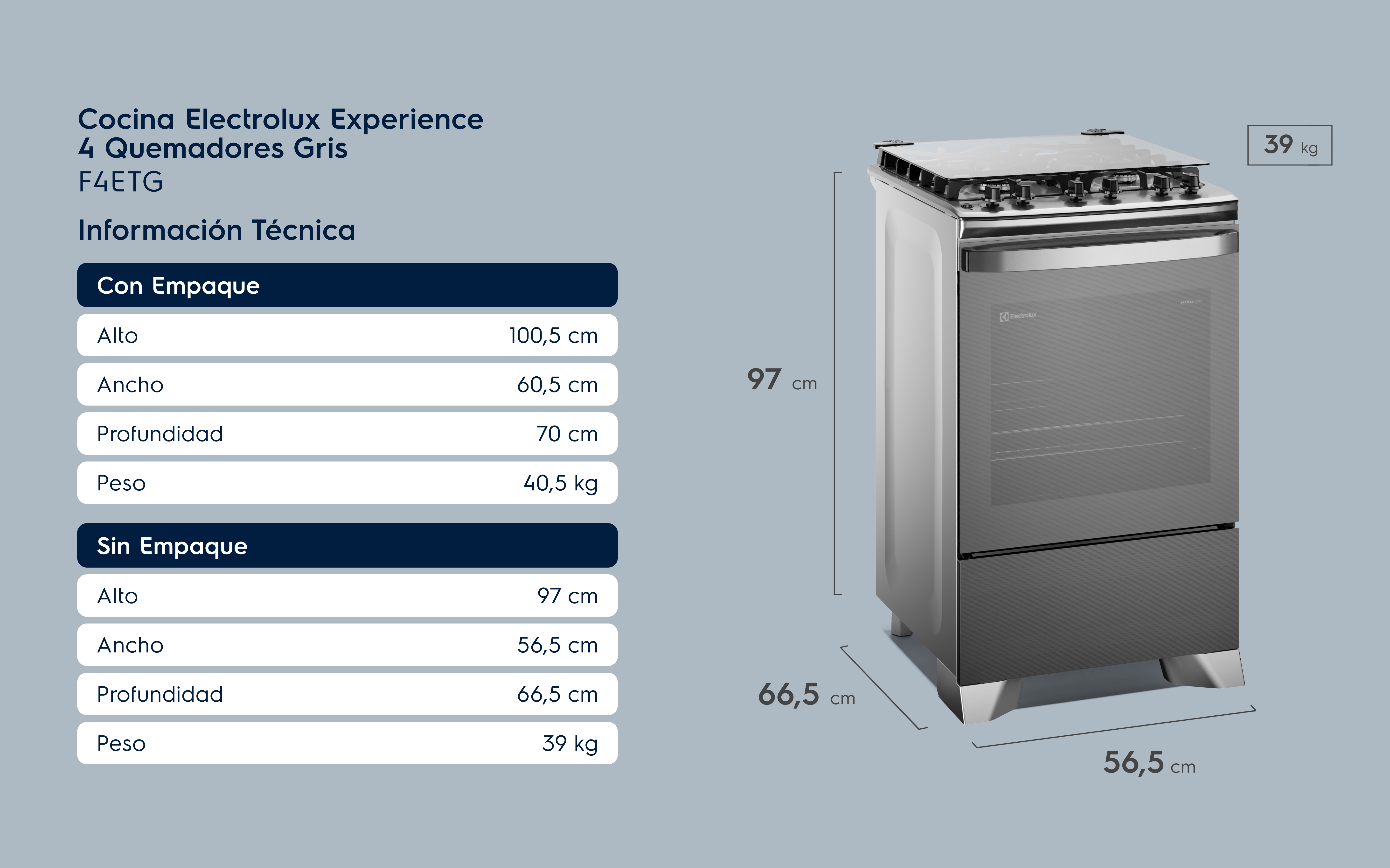 Cocina Electrolux Experience 4 Quemadores Gris F4ETG Información Técnica Con Empaque Alto 100,5 cm Ancho 60,5 cm Profundidad 70 cm Peso 40,5 kg Sin Empaque Alto 97 cm Ancho 56,5 cm Profundidad 66,5 cm Peso 39 kg
