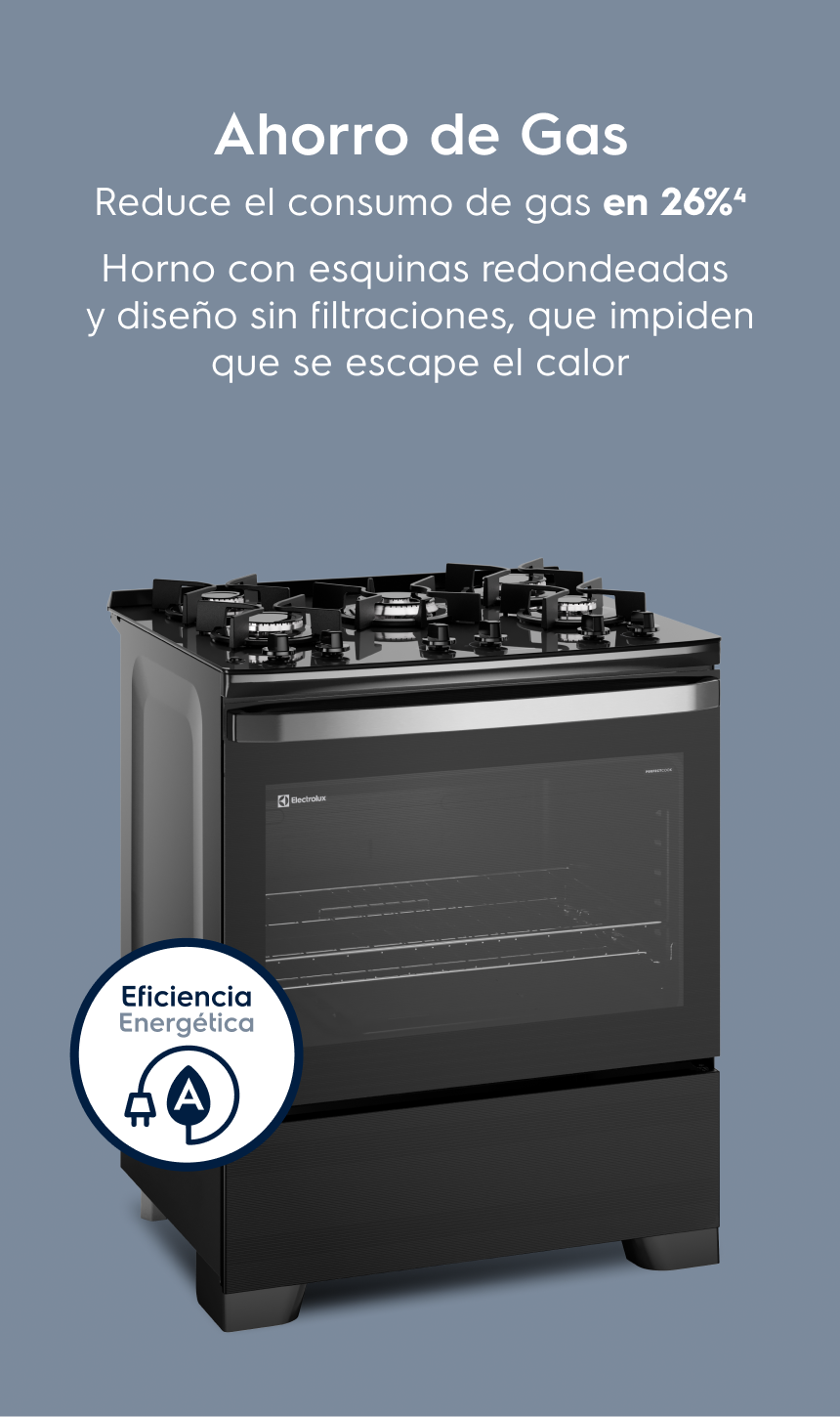 Ahorro de Gas Reduce el consumo de gas en 26%³ Horno con esquinas redondeadas y sin huecos que impiden que se escape el calor.