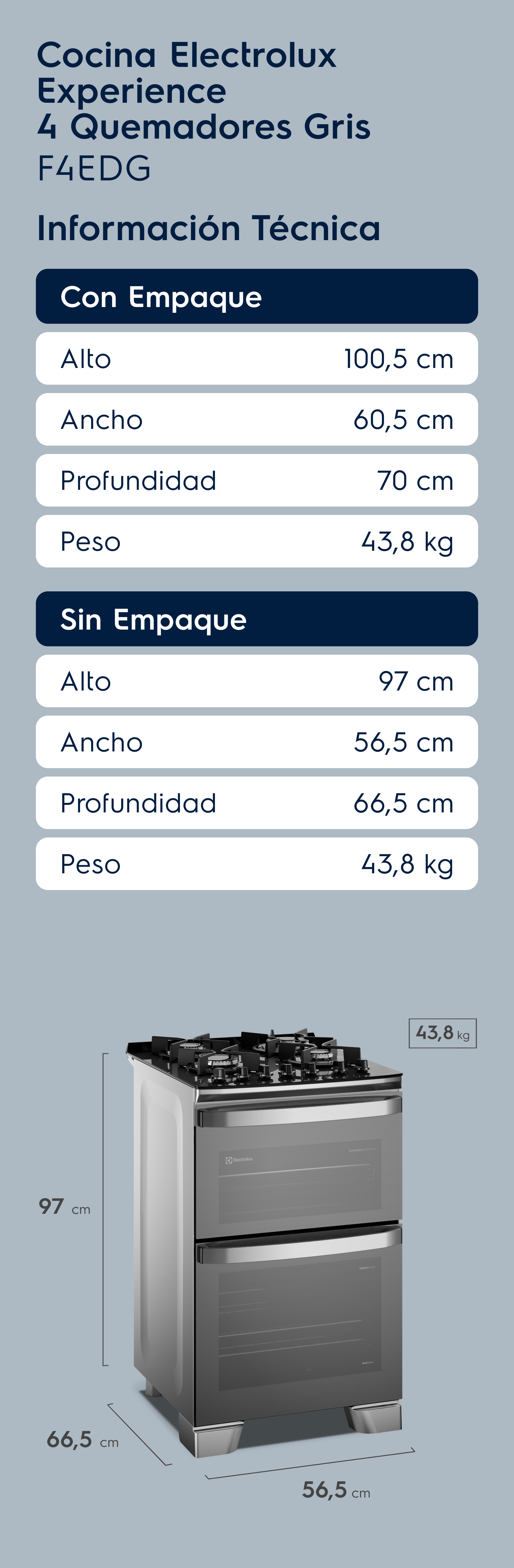 Cocina Electrolux Experience 4 Quemadores Gris F4EDG Información Técnica Con Empaque Alto 100,5 cm Ancho 60,5 cm Profundidad 70 cm Peso 43,8 kg Sin Empaque Alto 97 cm Ancho 56,5 cm Profundidad 66,5 cm Peso 43,8 kg